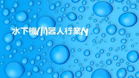 水下機(jī)器人行業(yè)：未來的深海探索者，你敢跟隨嗎？